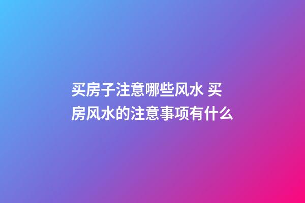 买房子注意哪些风水 买房风水的注意事项有什么